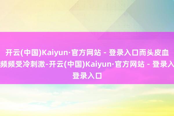开云(中国)Kaiyun·官方网站 - 登录入口而头皮血管频频受冷刺激-开云(中国)Kaiyun·官方网站 - 登录入口