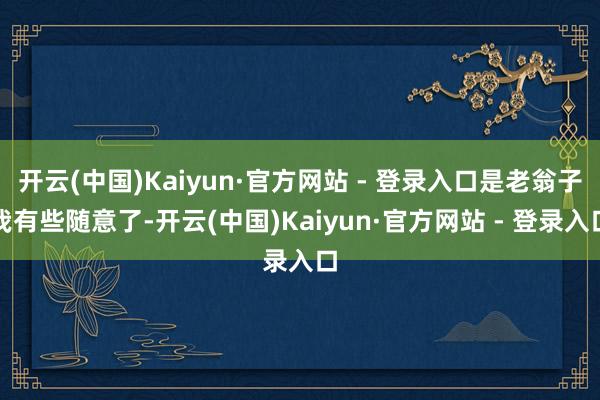 开云(中国)Kaiyun·官方网站 - 登录入口是老翁子我有些随意了-开云(中国)Kaiyun·官方网站 - 登录入口