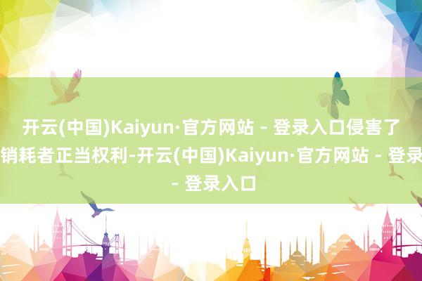 开云(中国)Kaiyun·官方网站 - 登录入口侵害了雄伟销耗者正当权利-开云(中国)Kaiyun·官方网站 - 登录入口