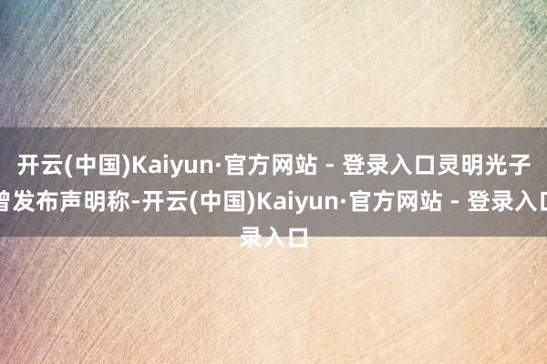 开云(中国)Kaiyun·官方网站 - 登录入口灵明光子曾发布声明称-开云(中国)Kaiyun·官方网站 - 登录入口