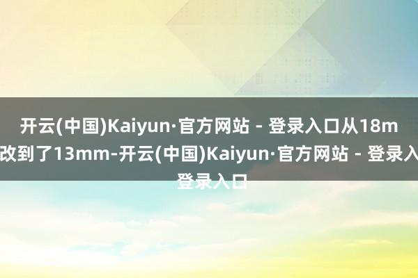 开云(中国)Kaiyun·官方网站 - 登录入口从18mm改到了13mm-开云(中国)Kaiyun·官方网站 - 登录入口