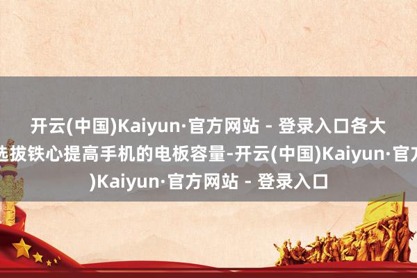开云(中国)Kaiyun·官方网站 - 登录入口各大厂商一口同声地选拔铁心提高手机的电板容量-开云(中国)Kaiyun·官方网站 - 登录入口