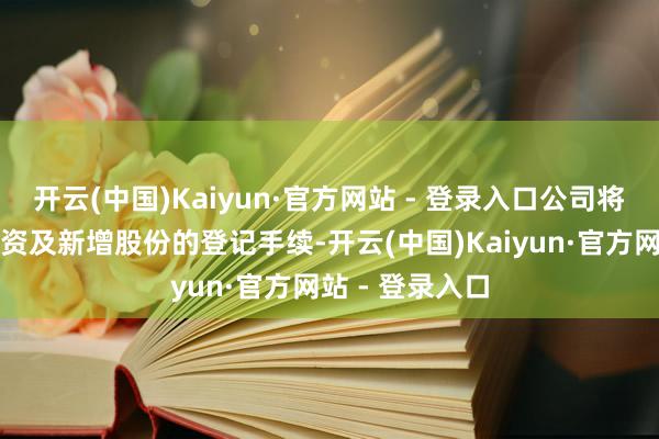 开云(中国)Kaiyun·官方网站 - 登录入口公司将按轨则完成验资及新增股份的登记手续-开云(中国)Kaiyun·官方网站 - 登录入口