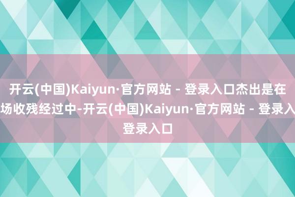 开云(中国)Kaiyun·官方网站 - 登录入口杰出是在火场收残经过中-开云(中国)Kaiyun·官方网站 - 登录入口