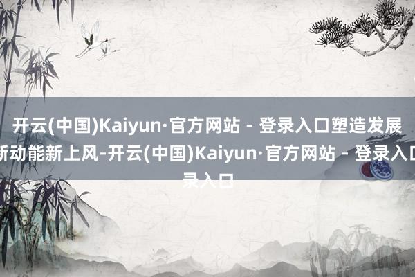 开云(中国)Kaiyun·官方网站 - 登录入口塑造发展新动能新上风-开云(中国)Kaiyun·官方网站 - 登录入口