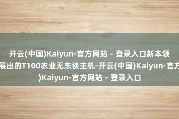 开云(中国)Kaiyun·官方网站 - 登录入口新本领迭代升级展会上展出的T100农业无东谈主机-开云(中国)Kaiyun·官方网站 - 登录入口