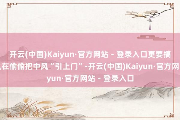 开云(中国)Kaiyun·官方网站 - 登录入口更要搞了了哪些民风在偷偷把中风“引上门”-开云(中国)Kaiyun·官方网站 - 登录入口