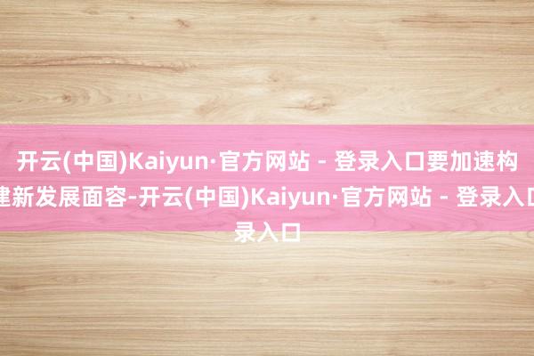 开云(中国)Kaiyun·官方网站 - 登录入口要加速构建新发展面容-开云(中国)Kaiyun·官方网站 - 登录入口