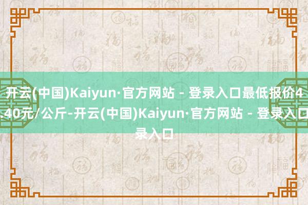 开云(中国)Kaiyun·官方网站 - 登录入口最低报价4.40元/公斤-开云(中国)Kaiyun·官方网站 - 登录入口