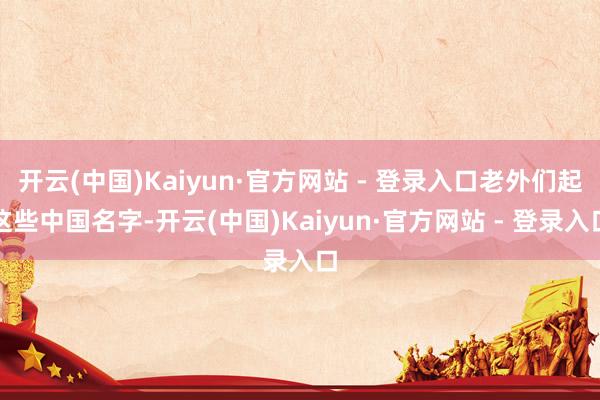 开云(中国)Kaiyun·官方网站 - 登录入口老外们起这些中国名字-开云(中国)Kaiyun·官方网站 - 登录入口