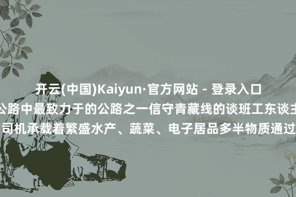 开云(中国)Kaiyun·官方网站 - 登录入口青藏线一年四季通车是进藏公路中最致力于的公路之一信守青藏线的谈班工东谈主挥洒着汗水行驶在青藏线的司机承载着繁盛水产、蔬菜、电子居品多半物质通过这条公路参加高原将“宇宙屋脊”带入新鲜的时期议论:储国强统筹:党黎、洛登记者:吴念念念念、黄智琪 -开云(中国)Kaiyun·官方网站 - 登录入口