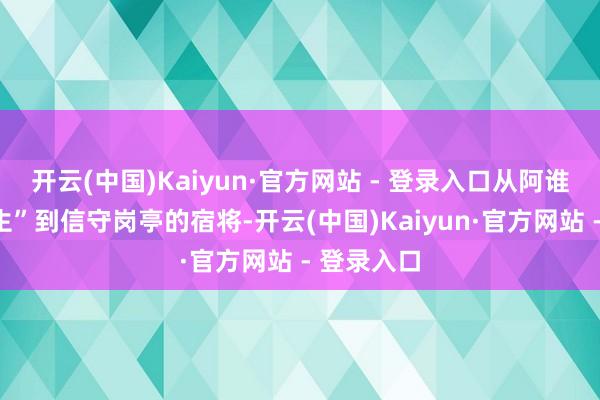 开云(中国)Kaiyun·官方网站 - 登录入口从阿谁“创新后生”到信守岗亭的宿将-开云(中国)Kaiyun·官方网站 - 登录入口