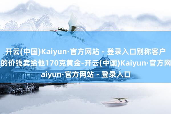 开云(中国)Kaiyun·官方网站 - 登录入口别称客户以1200元/克的价钱卖给他170克黄金-开云(中国)Kaiyun·官方网站 - 登录入口