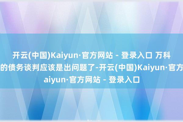 开云(中国)Kaiyun·官方网站 - 登录入口 万科和险资机构之间的债务谈判应该是出问题了-开云(中国)Kaiyun·官方网站 - 登录入口