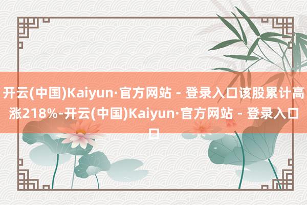 开云(中国)Kaiyun·官方网站 - 登录入口该股累计高涨218%-开云(中国)Kaiyun·官方网站 - 登录入口