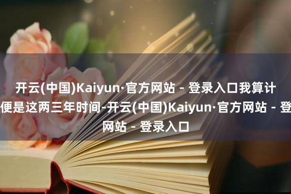开云(中国)Kaiyun·官方网站 - 登录入口我算计可能也便是这两三年时间-开云(中国)Kaiyun·官方网站 - 登录入口