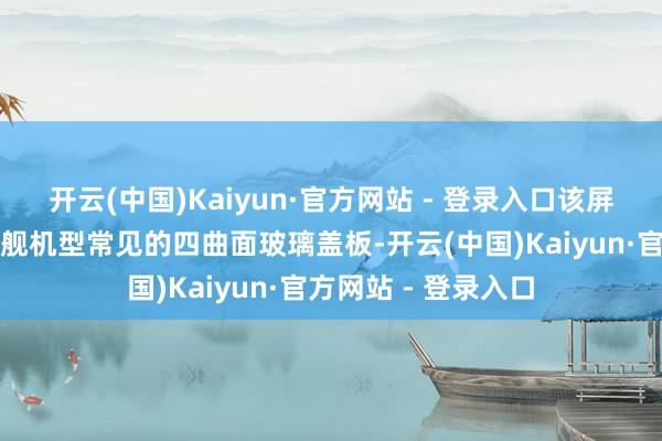 开云(中国)Kaiyun·官方网站 - 登录入口该屏幕还配备了刻下旗舰机型常见的四曲面玻璃盖板-开云(中国)Kaiyun·官方网站 - 登录入口