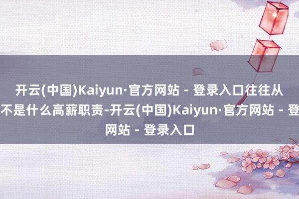 开云(中国)Kaiyun·官方网站 - 登录入口往往从事的并不是什么高薪职责-开云(中国)Kaiyun·官方网站 - 登录入口