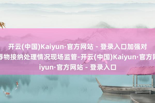 开云(中国)Kaiyun·官方网站 - 登录入口加强对到港船舶水羞辱物接纳处理情况现场监管-开云(中国)Kaiyun·官方网站 - 登录入口