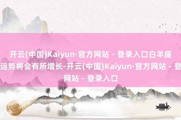 开云(中国)Kaiyun·官方网站 - 登录入口白羊座的管事运势将会有所增长-开云(中国)Kaiyun·官方网站 - 登录入口