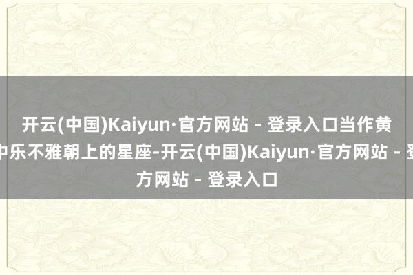 开云(中国)Kaiyun·官方网站 - 登录入口当作黄说念带中乐不雅朝上的星座-开云(中国)Kaiyun·官方网站 - 登录入口