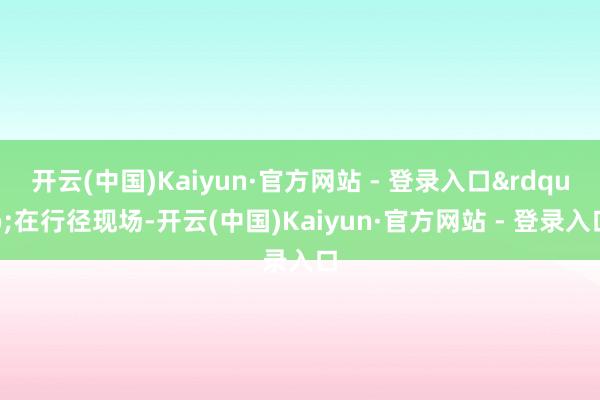 开云(中国)Kaiyun·官方网站 - 登录入口&rdquo;在行径现场-开云(中国)Kaiyun·官方网站 - 登录入口