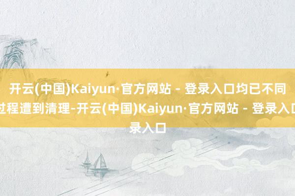 开云(中国)Kaiyun·官方网站 - 登录入口均已不同过程遭到清理-开云(中国)Kaiyun·官方网站 - 登录入口