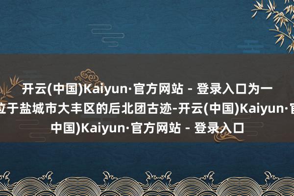 开云(中国)Kaiyun·官方网站 - 登录入口为一处唐代制盐聚落；位于盐城市大丰区的后北团古迹-开云(中国)Kaiyun·官方网站 - 登录入口