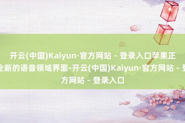 开云(中国)Kaiyun·官方网站 - 登录入口苹果正在推出全新的语音领域界面-开云(中国)Kaiyun·官方网站 - 登录入口