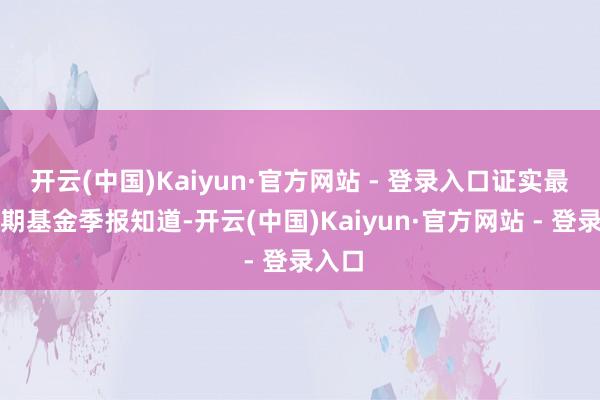 开云(中国)Kaiyun·官方网站 - 登录入口证实最新一期基金季报知道-开云(中国)Kaiyun·官方网站 - 登录入口