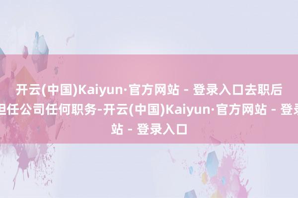 开云(中国)Kaiyun·官方网站 - 登录入口去职后不再担任公司任何职务-开云(中国)Kaiyun·官方网站 - 登录入口