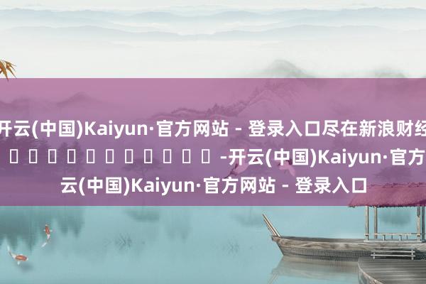 开云(中国)Kaiyun·官方网站 - 登录入口尽在新浪财经APP            													-开云(中国)Kaiyun·官方网站 - 登录入口