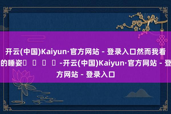 开云(中国)Kaiyun·官方网站 - 登录入口然而我看到这样的睡姿� � � �-开云(中国)Kaiyun·官方网站 - 登录入口
