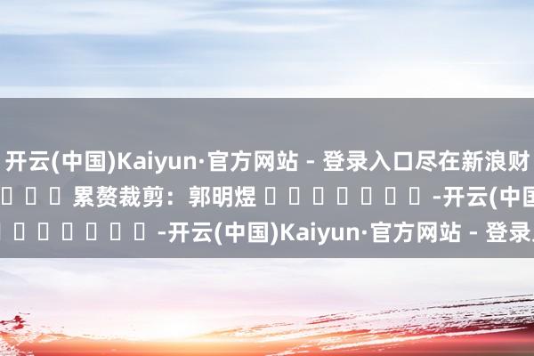 开云(中国)Kaiyun·官方网站 - 登录入口尽在新浪财经APP            						累赘裁剪：郭明煜 							-开云(中国)Kaiyun·官方网站 - 登录入口