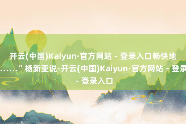 开云(中国)Kaiyun·官方网站 - 登录入口畅快地拍浮……”杨新亚说-开云(中国)Kaiyun·官方网站 - 登录入口