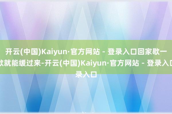 开云(中国)Kaiyun·官方网站 - 登录入口回家歇一歇就能缓过来-开云(中国)Kaiyun·官方网站 - 登录入口