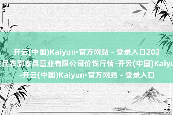 开云(中国)Kaiyun·官方网站 - 登录入口2025年1月26日马鞍山市安民农副家具营业有限公司价钱行情-开云(中国)Kaiyun·官方网站 - 登录入口