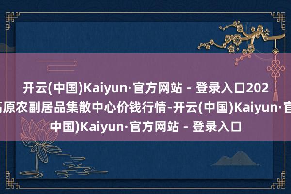 开云(中国)Kaiyun·官方网站 - 登录入口2025年1月26日青藏高原农副居品集散中心价钱行情-开云(中国)Kaiyun·官方网站 - 登录入口
