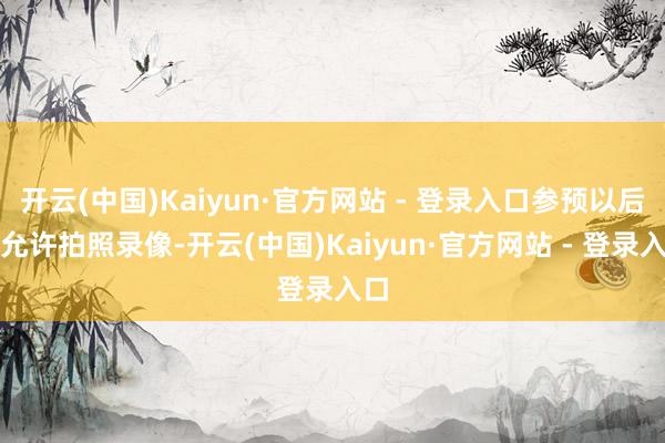 开云(中国)Kaiyun·官方网站 - 登录入口参预以后不允许拍照录像-开云(中国)Kaiyun·官方网站 - 登录入口