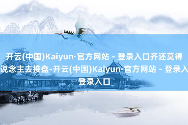 开云(中国)Kaiyun·官方网站 - 登录入口齐还莫得东说念主去接盘-开云(中国)Kaiyun·官方网站 - 登录入口