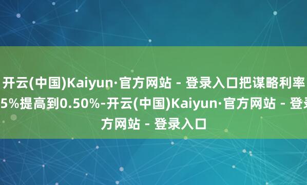 开云(中国)Kaiyun·官方网站 - 登录入口把谋略利率从0.25%提高到0.50%-开云(中国)Kaiyun·官方网站 - 登录入口