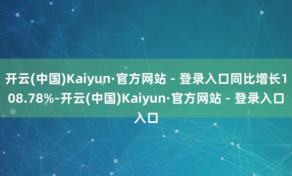 开云(中国)Kaiyun·官方网站 - 登录入口同比增长108.78%-开云(中国)Kaiyun·官方网站 - 登录入口