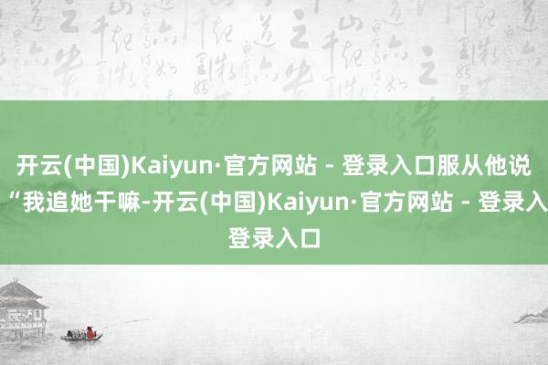 开云(中国)Kaiyun·官方网站 - 登录入口服从他说：“我追她干嘛-开云(中国)Kaiyun·官方网站 - 登录入口