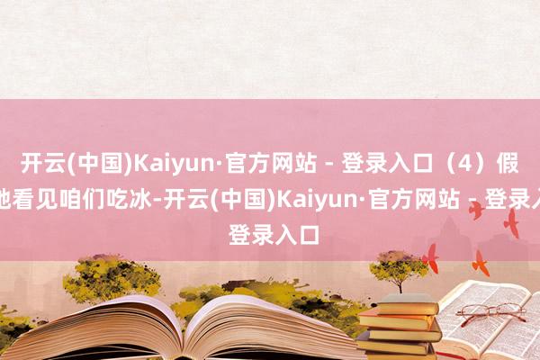 开云(中国)Kaiyun·官方网站 - 登录入口(4)假如她看见咱们吃冰-开云(中国)Kaiyun·官方网站 - 登录入口