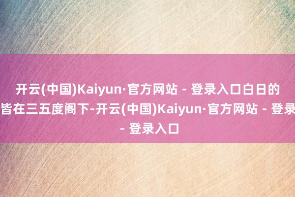 开云(中国)Kaiyun·官方网站 - 登录入口白日的气温皆在三五度阁下-开云(中国)Kaiyun·官方网站 - 登录入口