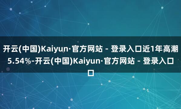 开云(中国)Kaiyun·官方网站 - 登录入口近1年高潮5.54%-开云(中国)Kaiyun·官方网站 - 登录入口