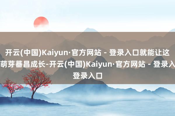开云(中国)Kaiyun·官方网站 - 登录入口就能让这颗萌芽蕃昌成长-开云(中国)Kaiyun·官方网站 - 登录入口
