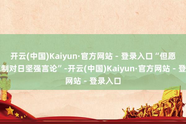 开云(中国)Kaiyun·官方网站 - 登录入口“但愿中国克制对日坚强言论”-开云(中国)Kaiyun·官方网站 - 登录入口