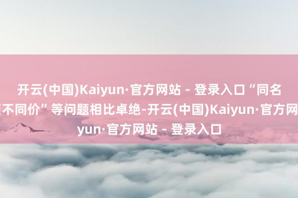 开云(中国)Kaiyun·官方网站 - 登录入口“同名不同项、同项不同价”等问题相比卓绝-开云(中国)Kaiyun·官方网站 - 登录入口