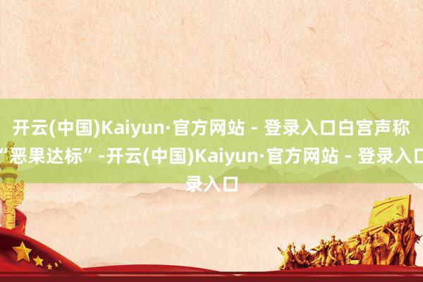 开云(中国)Kaiyun·官方网站 - 登录入口白宫声称“恶果达标”-开云(中国)Kaiyun·官方网站 - 登录入口